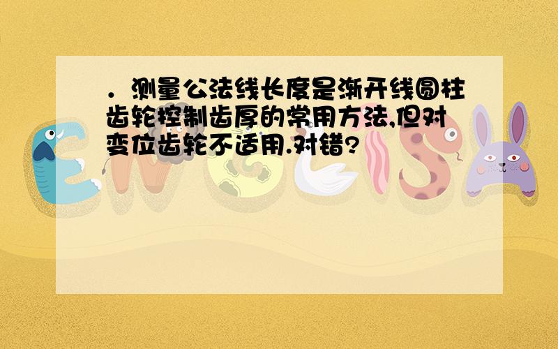 ．测量公法线长度是渐开线圆柱齿轮控制齿厚的常用方法,但对变位齿轮不适用.对错?