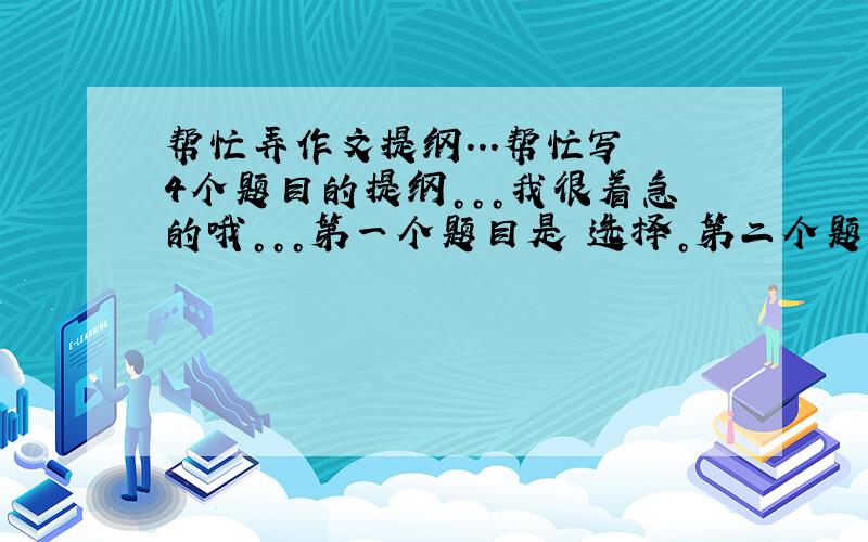 帮忙弄作文提纲...帮忙写 4个题目的提纲。。。我很着急的哦。。。第一个题目是 选择。第二个题目是 礼物。第三个题目是