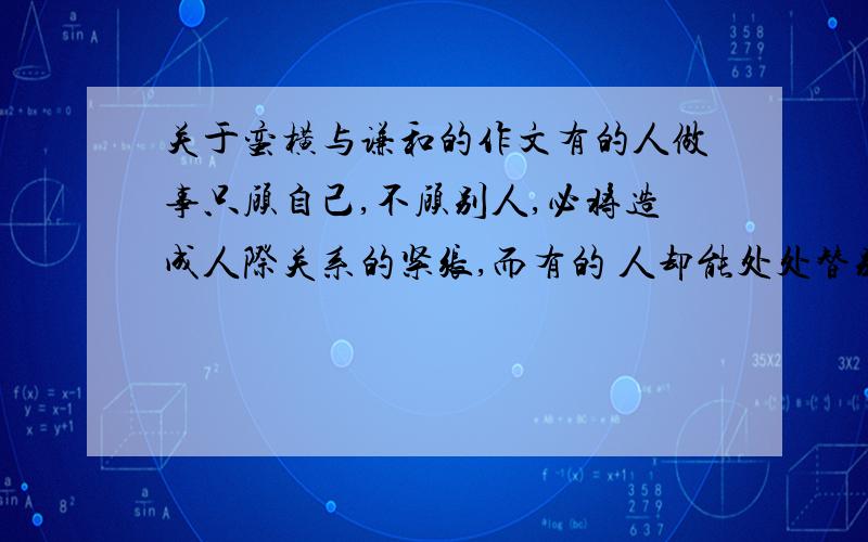 关于蛮横与谦和的作文有的人做事只顾自己,不顾别人,必将造成人际关系的紧张,而有的 人却能处处替别人着想,行成一种和谐的人