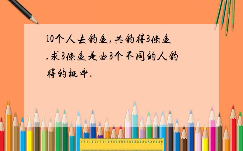 10个人去钓鱼,共钓得3条鱼,求3条鱼是由3个不同的人钓得的概率.