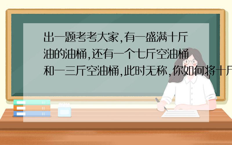 出一题考考大家,有一盛满十斤油的油桶,还有一个七斤空油桶和一三斤空油桶,此时无称,你如何将十斤油均分成各五斤?