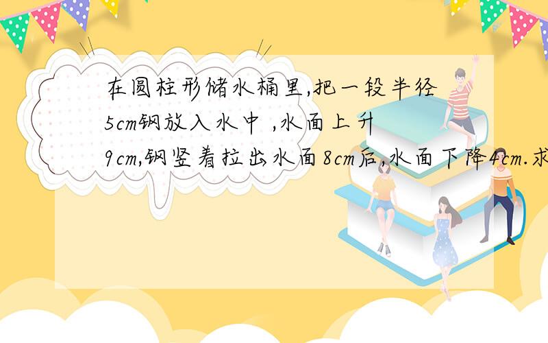 在圆柱形储水桶里,把一段半径5cm钢放入水中 ,水面上升9cm,钢竖着拉出水面8cm后,水面下降4cm.求圆钢体积