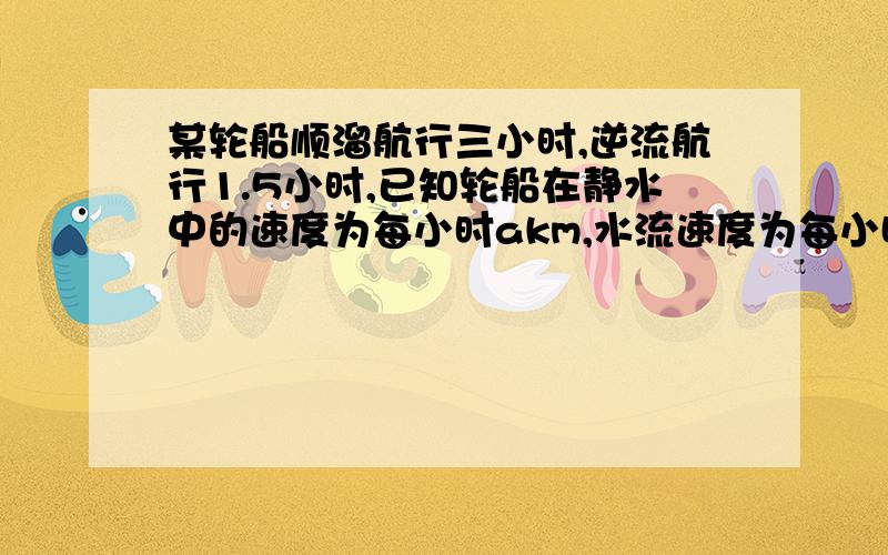 某轮船顺溜航行三小时,逆流航行1.5小时,已知轮船在静水中的速度为每小时akm,水流速度为每小时bkm.