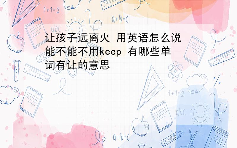 让孩子远离火 用英语怎么说 能不能不用keep 有哪些单词有让的意思