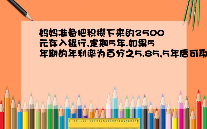 妈妈准备把积攒下来的2500元存入银行,定期5年.如果5年期的年利率为百分之5.85,5年后可取到利息和本金共多少元?（