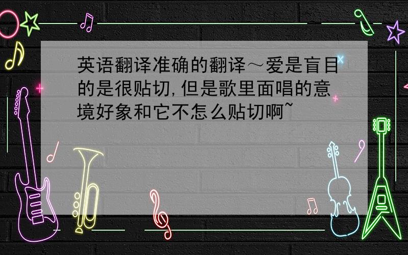 英语翻译准确的翻译～爱是盲目的是很贴切,但是歌里面唱的意境好象和它不怎么贴切啊~