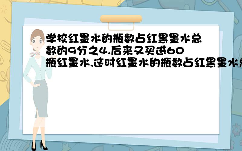 学校红墨水的瓶数占红黑墨水总数的9分之4.后来又买进60瓶红墨水,这时红墨水的瓶数占红黑墨水总数的11分之6,这个学校现