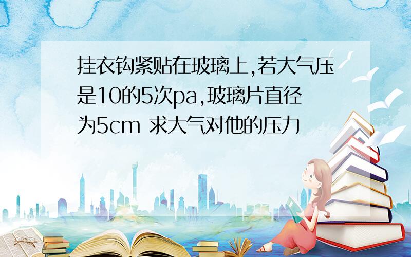 挂衣钩紧贴在玻璃上,若大气压是10的5次pa,玻璃片直径为5cm 求大气对他的压力