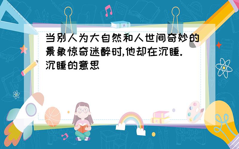 当别人为大自然和人世间奇妙的景象惊奇迷醉时,他却在沉睡.沉睡的意思