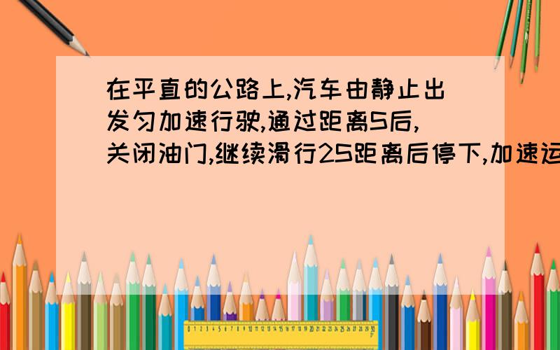 在平直的公路上,汽车由静止出发匀加速行驶,通过距离S后,关闭油门,继续滑行2S距离后停下,加速运动时牵引力为F,则运动受