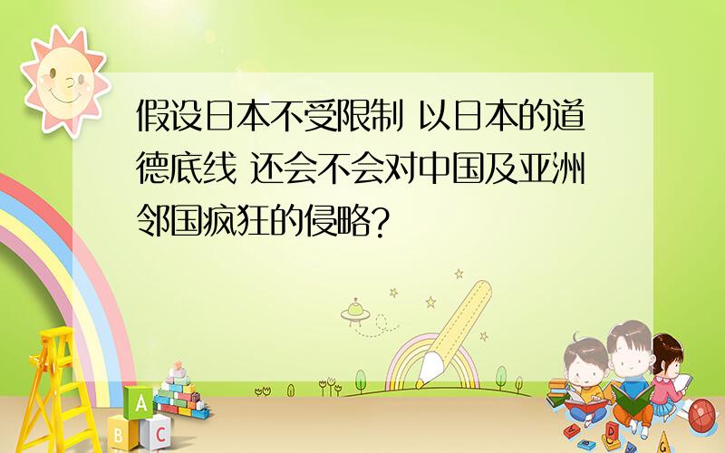 假设日本不受限制 以日本的道德底线 还会不会对中国及亚洲邻国疯狂的侵略?