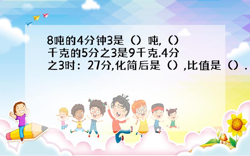 8吨的4分钟3是（）吨,（）千克的5分之3是9千克.4分之3时：27分,化简后是（）,比值是（）.