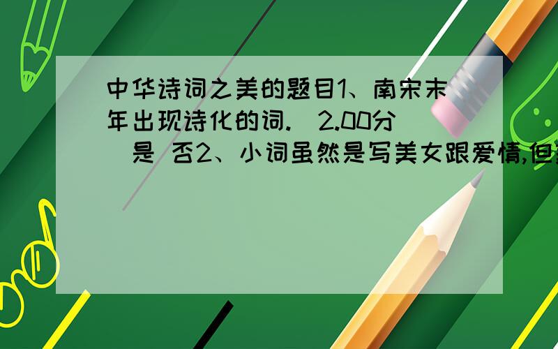 中华诗词之美的题目1、南宋末年出现诗化的词.(2.00分)是 否2、小词虽然是写美女跟爱情,但美女的簪花、照镜、描眉都有