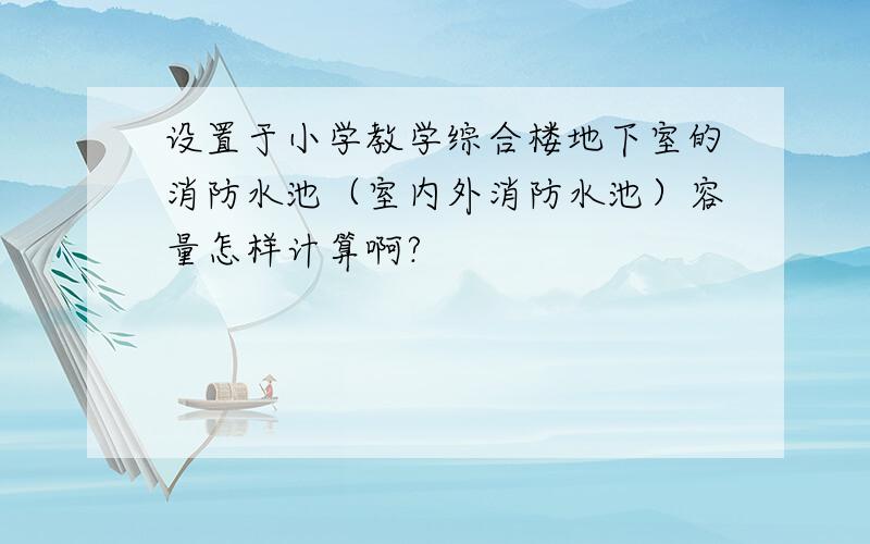 设置于小学教学综合楼地下室的消防水池（室内外消防水池）容量怎样计算啊?