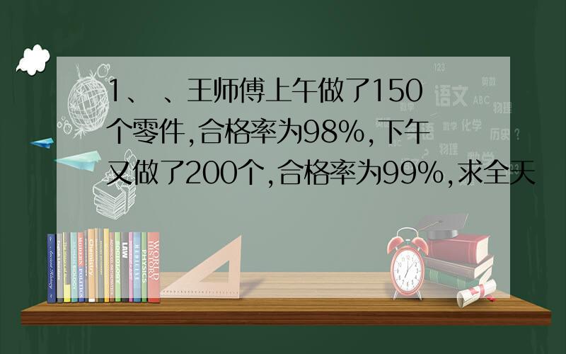 1、 、王师傅上午做了150个零件,合格率为98%,下午又做了200个,合格率为99%,求全天