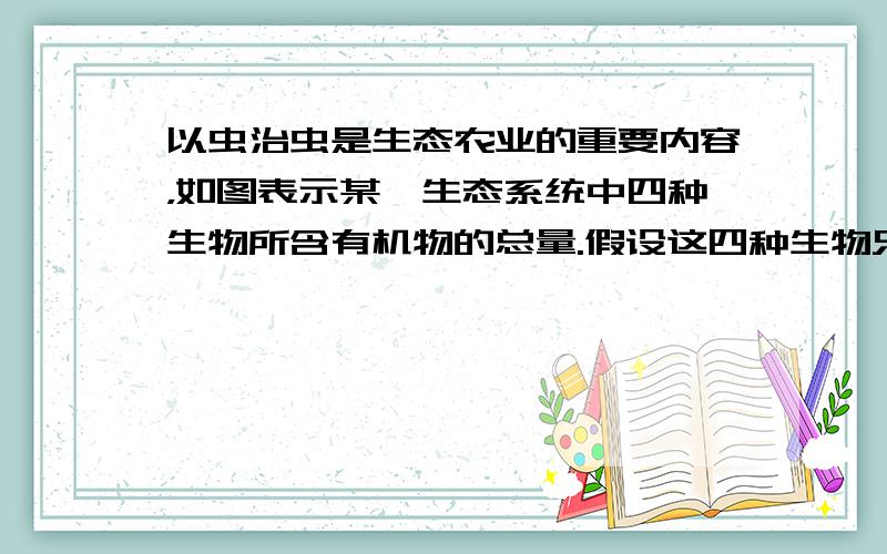 以虫治虫是生态农业的重要内容，如图表示某一生态系统中四种生物所含有机物的总量.假设这四种生物只构成一条食物链，请问在一段