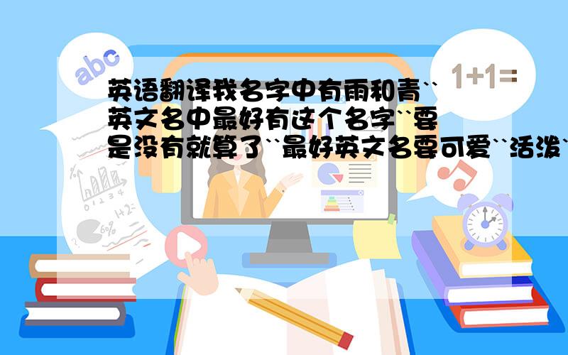 英语翻译我名字中有雨和青``英文名中最好有这个名字``要是没有就算了``最好英文名要可爱``活泼``但不俗``而且不要有