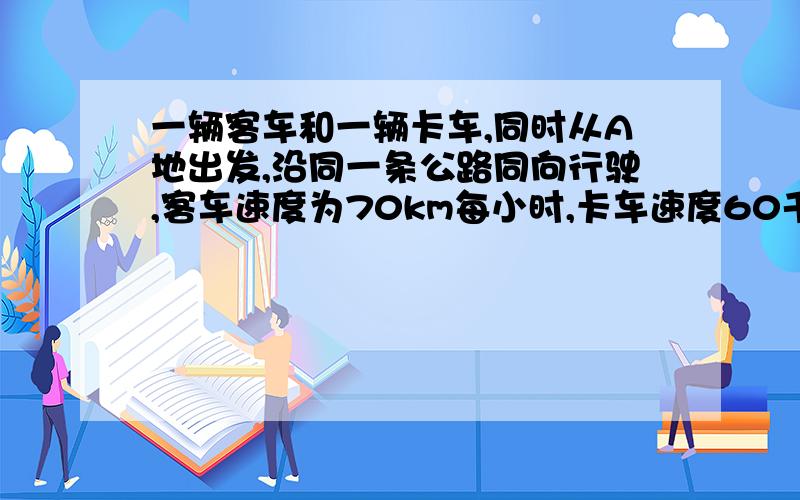 一辆客车和一辆卡车,同时从A地出发,沿同一条公路同向行驶,客车速度为70km每小时,卡车速度60千米每小