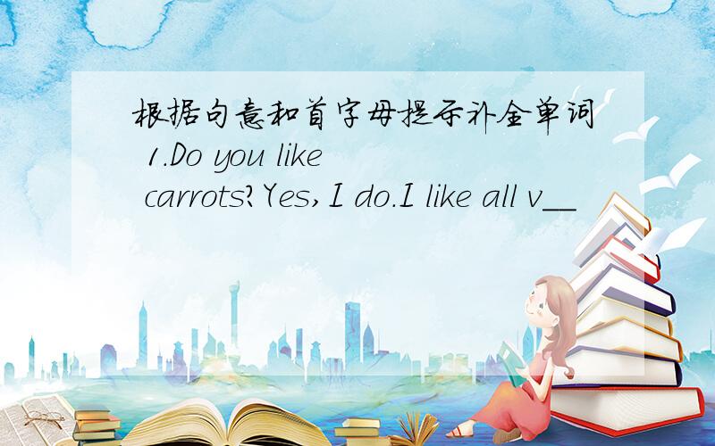 根据句意和首字母提示补全单词 1.Do you like carrots?Yes,I do.I like all v__