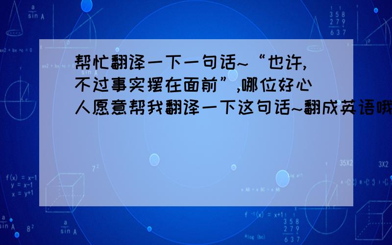 帮忙翻译一下一句话~“也许,不过事实摆在面前”,哪位好心人愿意帮我翻译一下这句话~翻成英语哦`~~感激不已~~~