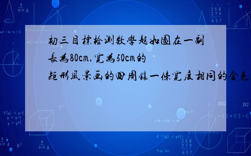 初三目标检测数学题如图在一副长为80cm,宽为50cm的矩形风景画的四周镶一条宽度相同的金色纸边,制成一副矩形挂图,如果