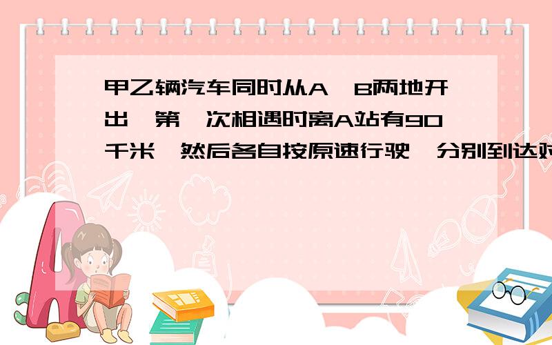 甲乙辆汽车同时从A、B两地开出,第一次相遇时离A站有90千米,然后各自按原速行驶,分别到达对方出发站后立即返回.第二次相