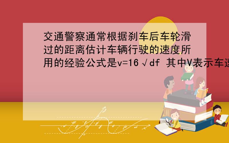 交通警察通常根据刹车后车轮滑过的距离估计车辆行驶的速度所用的经验公式是v=16√df 其中V表示车速（单位：km/h）