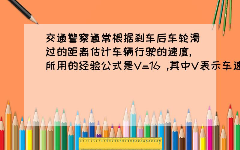 交通警察通常根据刹车后车轮滑过的距离估计车辆行驶的速度,所用的经验公式是V=16 ,其中V表示车速(单位：