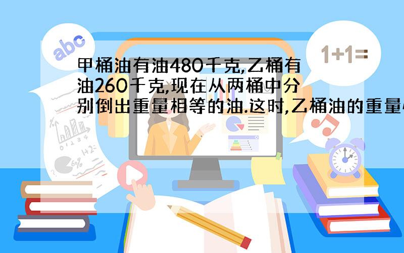 甲桶油有油480千克,乙桶有油260千克,现在从两桶中分别倒出重量相等的油.这时,乙桶油的重量恰好是甲桶