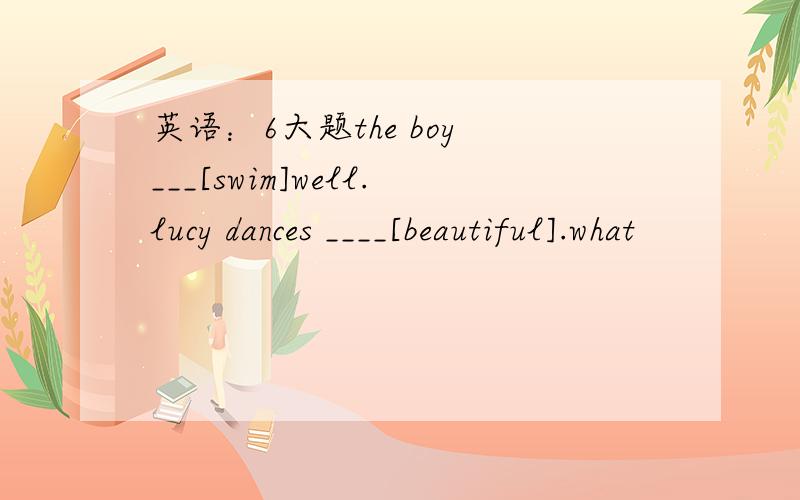 英语：6大题the boy ___[swim]well.lucy dances ____[beautiful].what