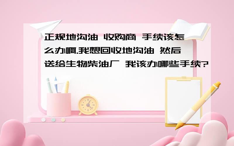 正规地沟油 收购商 手续该怎么办啊.我想回收地沟油 然后送给生物柴油厂 我该办哪些手续?