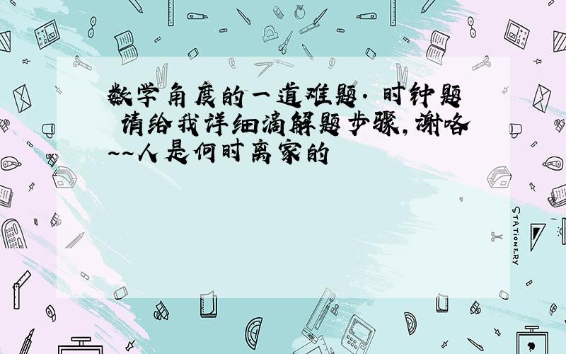 数学角度的一道难题. 时钟题 请给我详细滴解题步骤,谢咯~~人是何时离家的