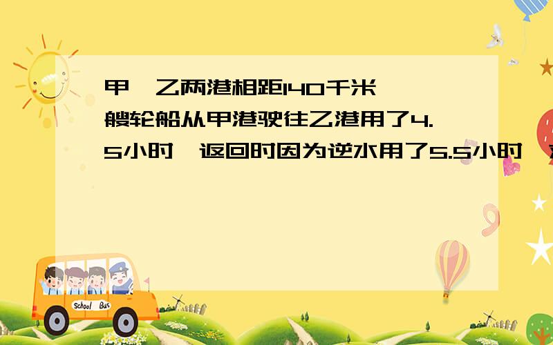 甲、乙两港相距140千米,一艘轮船从甲港驶往乙港用了4.5小时,返回时因为逆水用了5.5小时,求这艘轮船往