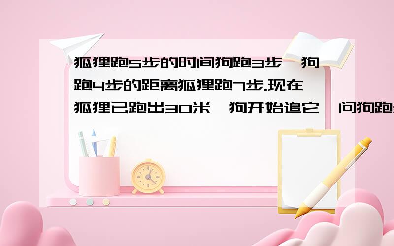 狐狸跑5步的时间狗跑3步,狗跑4步的距离狐狸跑7步.现在狐狸已跑出30米,狗开始追它,问狗跑多少米可以追到狐狸?