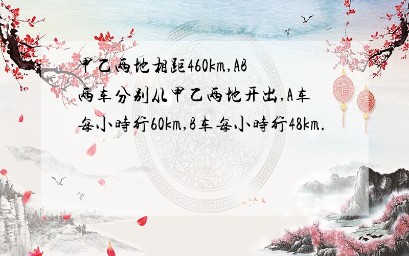 甲乙两地相距460km,AB两车分别从甲乙两地开出,A车每小时行60km,B车每小时行48km.