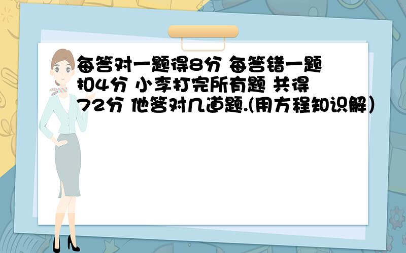 每答对一题得8分 每答错一题扣4分 小李打完所有题 共得72分 他答对几道题.(用方程知识解）