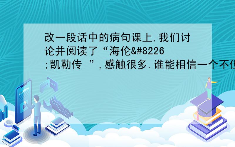 改一段话中的病句课上,我们讨论并阅读了“海伦•凯勒传 ”,感触很多.谁能相信一个不但看不见而且听不见的女子能