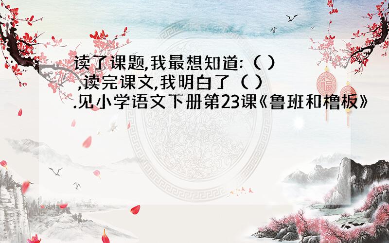 读了课题,我最想知道:（ ） ,读完课文,我明白了（ ）.见小学语文下册第23课《鲁班和橹板》