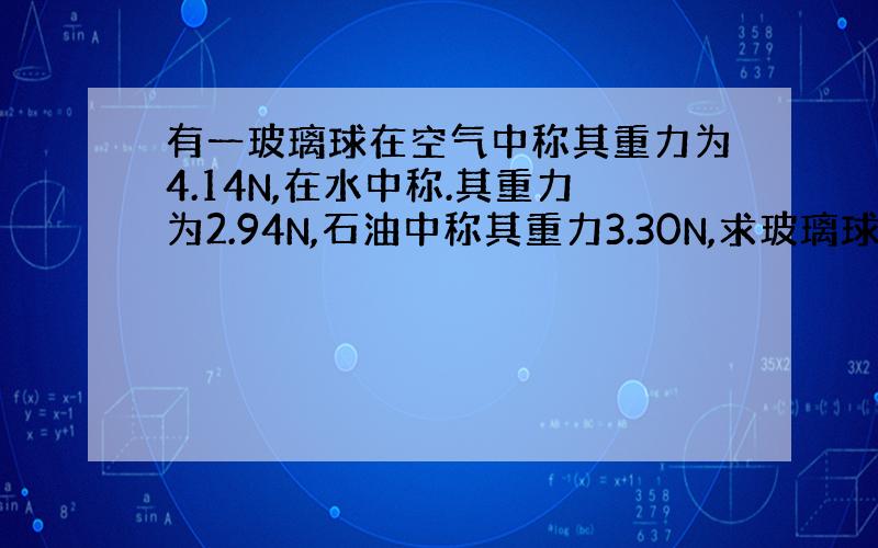 有一玻璃球在空气中称其重力为4.14N,在水中称.其重力为2.94N,石油中称其重力3.30N,求玻璃球和石油密度