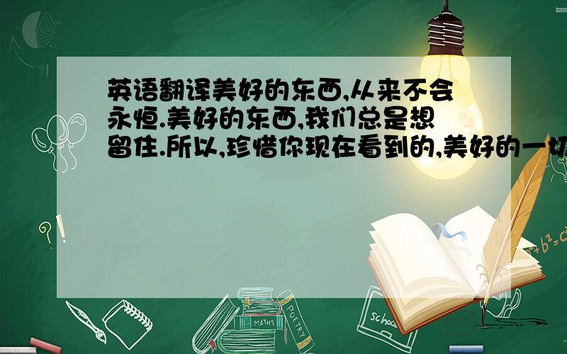 英语翻译美好的东西,从来不会永恒.美好的东西,我们总是想留住.所以,珍惜你现在看到的,美好的一切.能扩展你的想象空间,培