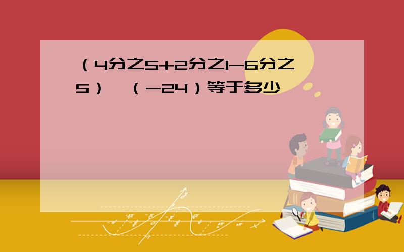 （4分之5+2分之1-6分之5）*（-24）等于多少