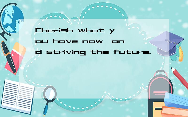 Cherish what you have now,and striving the future.