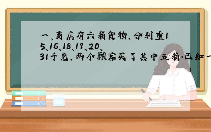 一、商店有六箱货物,分别重15、16、18、19、20、31千克,两个顾客买了其中五箱.已知一个顾客买的货物重量是另一个