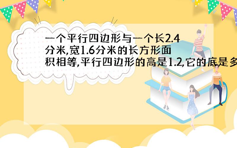 一个平行四边形与一个长2.4分米,宽1.6分米的长方形面积相等,平行四边形的高是1.2,它的底是多少?