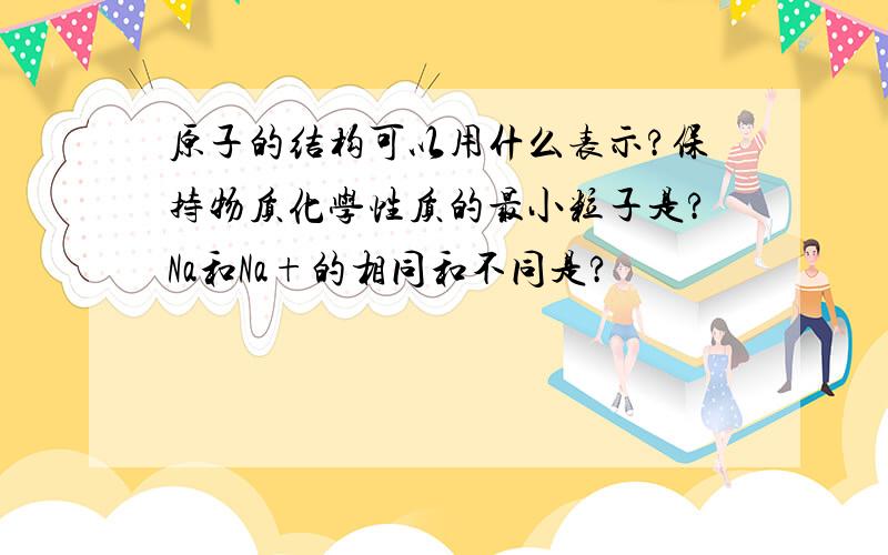 原子的结构可以用什么表示?保持物质化学性质的最小粒子是?Na和Na+的相同和不同是?