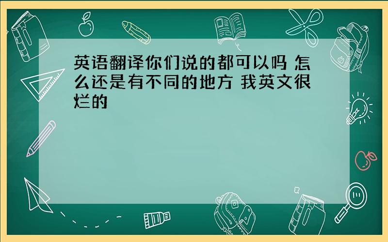 英语翻译你们说的都可以吗 怎么还是有不同的地方 我英文很烂的