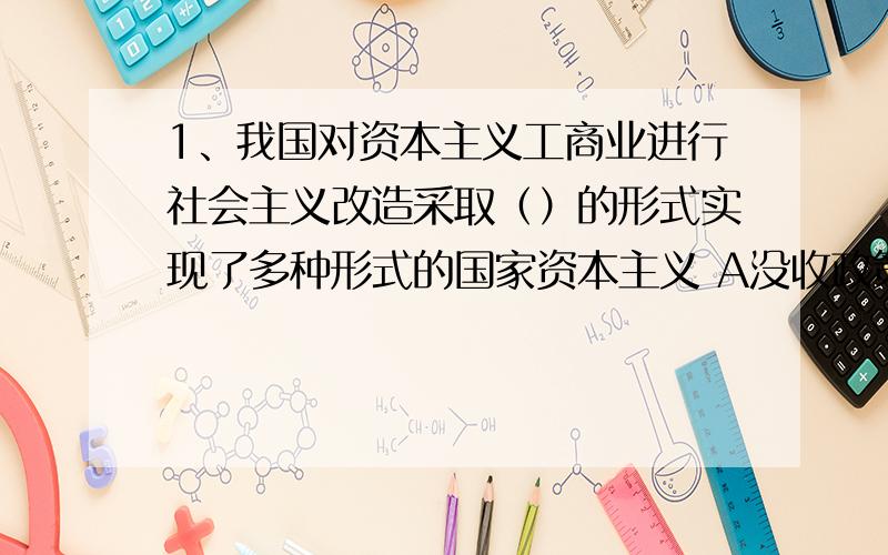 1、我国对资本主义工商业进行社会主义改造采取（）的形式实现了多种形式的国家资本主义 A没收政策 B赎买政