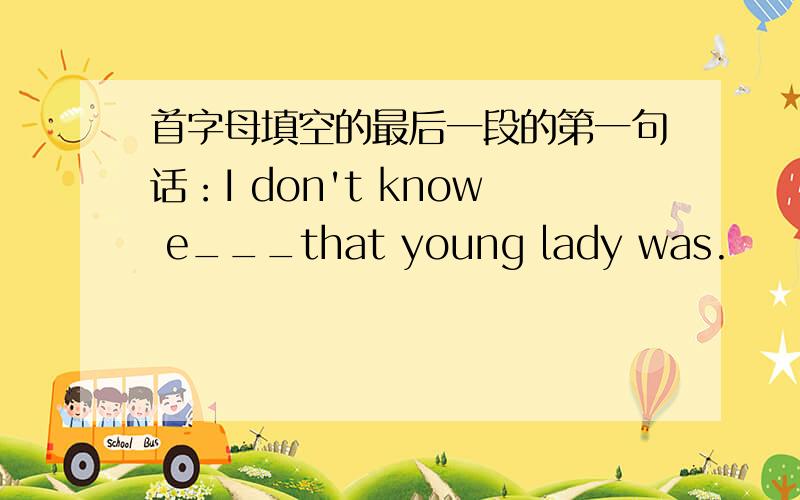 首字母填空的最后一段的第一句话：I don't know e___that young lady was.