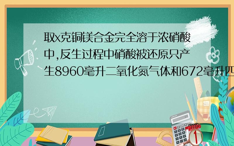 取x克铜镁合金完全溶于浓硝酸中,反生过程中硝酸被还原只产生8960毫升二氧化氮气体和672毫升四氧化二氮气体,在反应后的