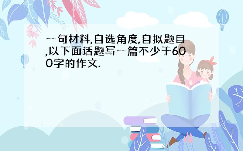 一句材料,自选角度,自拟题目,以下面话题写一篇不少于600字的作文.